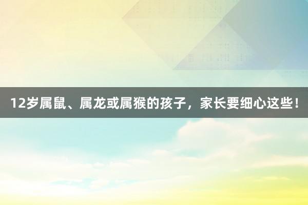 12岁属鼠、属龙或属猴的孩子，家长要细心这些！